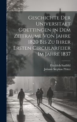 Geschichte der Universitaet Goettingen in dem Zeitraume von Jahre 1820 bis zu ihrer ersten Circularfeier im Jahre 1837 - Johann Stephan P&uuml;tter, Friedrich Saalfeld