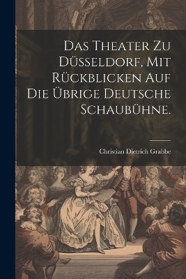 Das Theater zu D&uuml;sseldorf, mit R&uuml;ckblicken auf die &uuml;brige deutsche Schaub&uuml;hne. - Christian Dietrich Grabbe