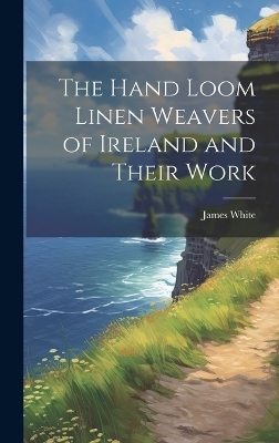 The Hand Loom Linen Weavers of Ireland and Their Work - James White