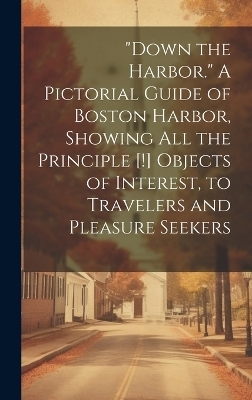 "Down the Harbor." A Pictorial Guide of Boston Harbor, Showing All the Principle [!] Objects of Interest, to Travelers and Pleasure Seekers -  Anonymous