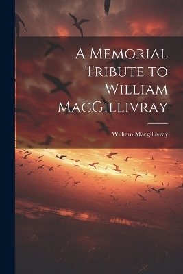 A Memorial Tribute to William MacGillivray - William MacGillivray