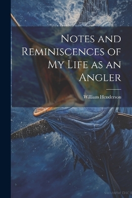 Notes and Reminiscences of My Life as an Angler - William Henderson