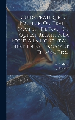 Guide Pratique Du Pêcheur, Ou, Traité Complet De Tout Ce Qui Est Relatif À La Pêche A La Ligne Et Au Filet, En Eau Douce Et En Mer, Etc... - A B Morin, J Mauduit