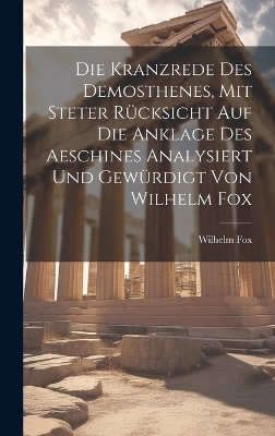 Die Kranzrede des Demosthenes, mit steter R&uuml;cksicht auf die Anklage des Aeschines analysiert und gew&uuml;rdigt von Wilhelm Fox - Wilhelm Fox