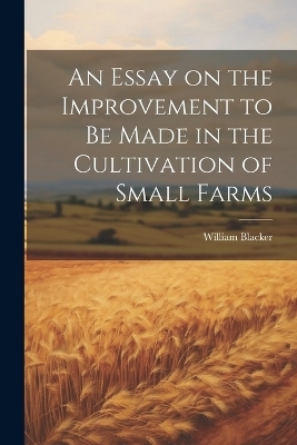 An Essay on the Improvement to be Made in the Cultivation of Small Farms - William Blacker