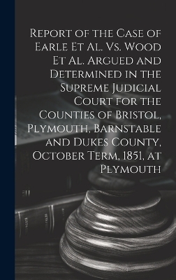 Report of the Case of Earle Et Al. Vs. Wood Et Al. Argued and Determined in the Supreme Judicial Court for the Counties of Bristol, Plymouth, Barnstable and Dukes County, October Term, 1851, at Plymouth