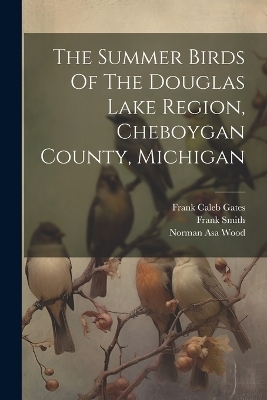 The Summer Birds Of The Douglas Lake Region, Cheboygan County, Michigan - Norman Asa Wood, Frank Smith