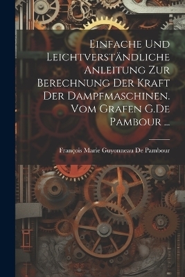 Einfache und leichtverst&auml;ndliche Anleitung zur Berechnung der kraft der Dampfmaschinen. vom Grafen G.De Pambour ... - Fran&ccedil;ois Marie Guyonneau de Pambour