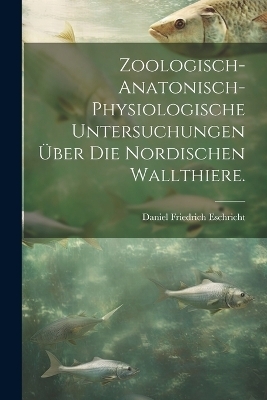 Zoologisch-anatonisch-physiologische Untersuchungen über die nordischen Wallthiere. - Daniel Friedrich Eschricht