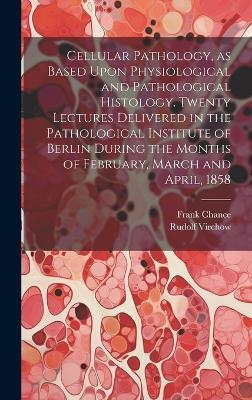 Cellular Pathology, as Based Upon Physiological and Pathological Histology. Twenty Lectures Delivered in the Pathological Institute of Berlin During the Months of February, March and April, 1858