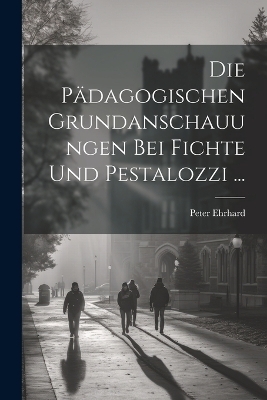 Die P&auml;dagogischen Grundanschauungen Bei Fichte Und Pestalozzi ... - Peter Ehrhard
