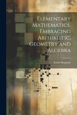 Elementary Mathematics, Embracing Arithmetic, Geometry and Algebra - Lewis Sergeant