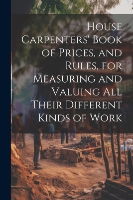 House Carpenters' Book of Prices, and Rules, for Measuring and Valuing All Their Different Kinds of Work -  Anonymous