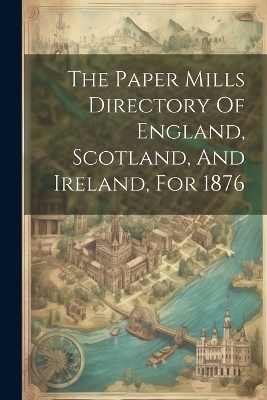 The Paper Mills Directory Of England, Scotland, And Ireland, For 1876