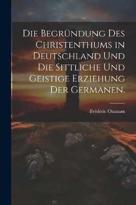 Die Begründung des Christenthums in Deutschland und die sittliche und geistige Erziehung der Germanen.