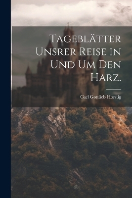 Tageblätter unsrer Reise in und um den Harz. - Carl Gottlieb Horstig