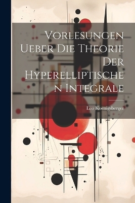 Vorlesungen Ueber Die Theorie Der Hyperelliptischen Integrale - Leo Koenigsberger