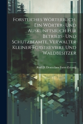 Forstliches W&ouml;rterbuch. Ein W&ouml;rter- und Auskunftsbuch f&uuml;r Betriebs- und Schutzbeamte, Verwalter kleiner Forstreviere und Waldbesitzer - Red D Deutschen Forst-Zeitung