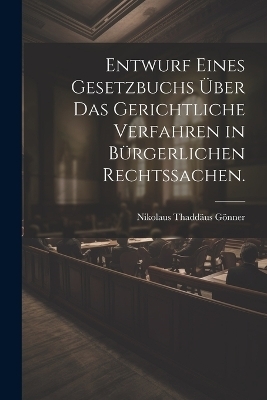 Entwurf eines Gesetzbuchs &uuml;ber das gerichtliche Verfahren in b&uuml;rgerlichen Rechtssachen. - Nikolaus Thadd&auml;us G&ouml;nner