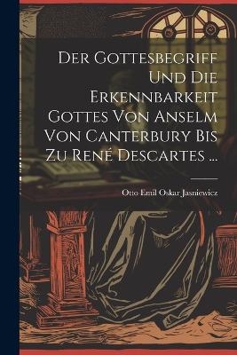 Der Gottesbegriff Und Die Erkennbarkeit Gottes Von Anselm Von Canterbury Bis Zu Ren&eacute; Descartes ... - Otto Emil Oskar Jasniewicz