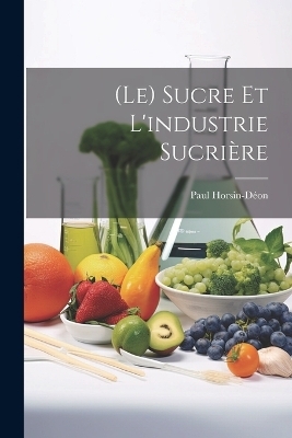 (Le) Sucre Et L'industrie Sucrière - Paul Horsin-Déon