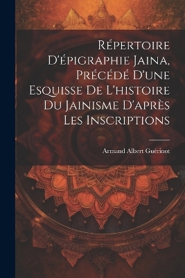 R&eacute;pertoire d'&eacute;pigraphie jaina, pr&eacute;c&eacute;d&eacute; d'une esquisse de l'histoire du jainisme d'apr&egrave;s les inscriptions - Armand Albert 1872- Gu&eacute;rinot