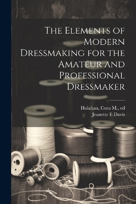 The Elements of Modern Dressmaking for the Amateur and Professional Dressmaker - Jeanette E Davis