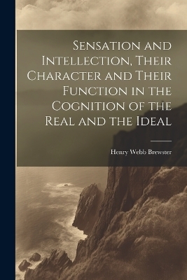 Sensation and Intellection, Their Character and Their Function in the Cognition of the Real and the Ideal - Henry Webb Brewster