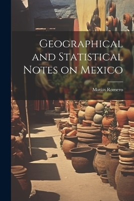 Geographical and Statistical Notes on Mexico - Mat&iacute;as Romero