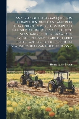 A Analyses of the Sugar Question Comprehending Cane and Beet Sugar Production, Consumption, Classification Cost Value, Dutch Standards, Duties, Drawback, Revenue, Refining, Tariffs, Tariff Plans, Tabular Exhibits, Official Statistics, Relevant Deductions - Henry Alvin Brown