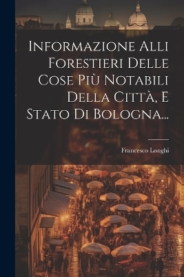 Informazione Alli Forestieri Delle Cose Più Notabili Della Città, E Stato Di Bologna...