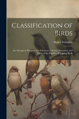Classification of Birds; an Attempt to Diagnose the Subclasses, Orders, Suborders, and Some of the Families of Existing Birds - Henry Seebohm