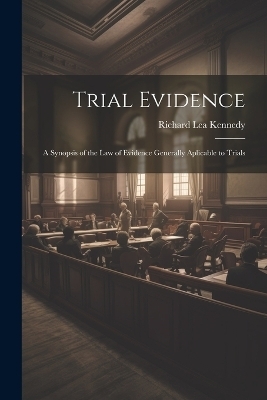 Trial Evidence; a Synopsis of the law of Evidence Generally Aplicable to Trials - Richard Lea Kennedy