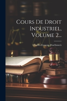 Cours De Droit Industriel, Volume 2... - Charles-Fran&ccedil;ois Waelbroeck