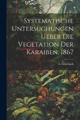 Systematische Untersuchungen ueber die Vegetation der Karaiben, 1867 - Grisebach A (August)