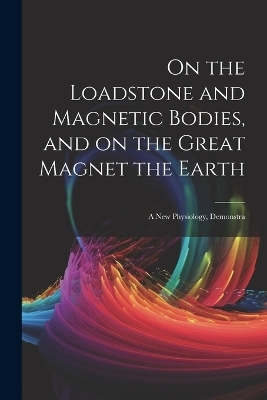 On the Loadstone and Magnetic Bodies, and on the Great Magnet the Earth; a new Physiology, Demonstra