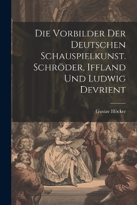 Die Vorbilder der deutschen Schauspielkunst. Schr&ouml;der, Iffland und Ludwig Devrient - Gustav H&ouml;cker