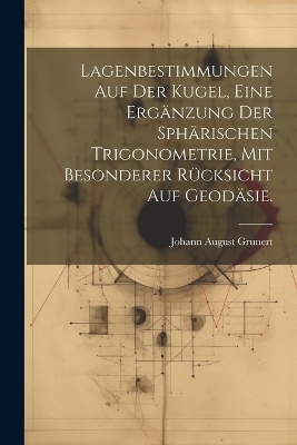 Lagenbestimmungen auf der Kugel, eine Ergänzung der sphärischen Trigonometrie, mit besonderer Rücksicht auf Geodäsie. - Johann August Grunert