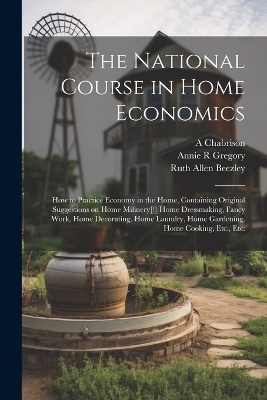 The National Course in Home Economics; How to Practice Economy in the Home, Containing Original Suggestions on Home Milinery[!] Home Dressmaking, Fancy Work, Home Decorating, Home Laundry, Home Gardening, Home Cooking, Etc., Etc. - Ruth Allen Beezley, Annie R Gregory, A Chabrison