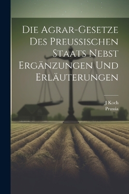 Die Agrar-Gesetze Des Preussischen Staats Nebst Erg&auml;nzungen Und Erl&auml;uterungen -  Prussia, J Koch
