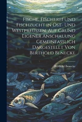 Fische, Fischerei und Fischzucht in Ost- und Westpreussen. Auf Grund eigener Anschauung gemeinfasslich dargestellt von Berthold Benecke - Berthold Benecke