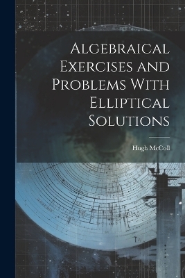 Algebraical Exercises and Problems With Elliptical Solutions - Hugh McColl