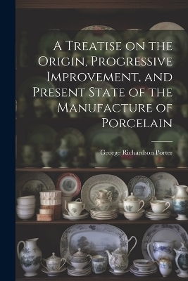 A Treatise on the Origin, Progressive Improvement, and Present State of the Manufacture of Porcelain - George Richardson Porter