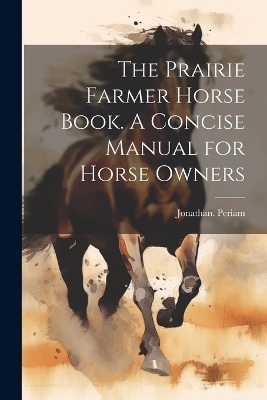 The Prairie Farmer Horse Book. A Concise Manual for Horse Owners - Jonathan Periam