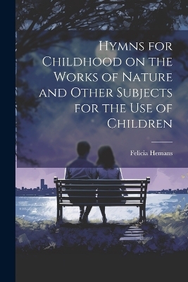 Hymns for Childhood on the Works of Nature and Other Subjects for the Use of Children - Felicia Hemans
