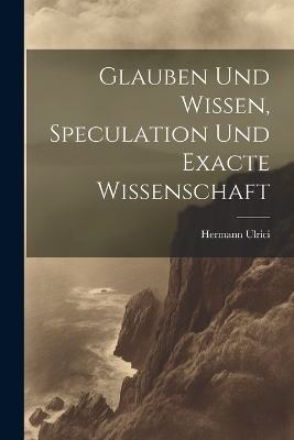 Glauben und Wissen, Speculation und Exacte Wissenschaft - Hermann Ulrici