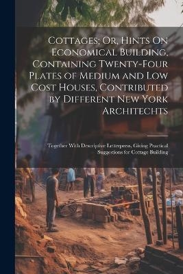 Cottages; Or, Hints On Economical Building, Containing Twenty-Four Plates of Medium and Low Cost Houses, Contributed by Different New York Architechts -  Anonymous