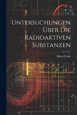 Untersuchungen &Uuml;ber Die Radioaktiven Substanzen - Marie Curie