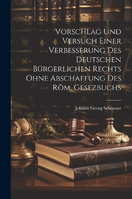 Vorschlag Und Versuch Einer Verbesserung Des Deutschen B&uuml;rgerlichen Rechts Ohne Abschaffung Des R&ouml;m. Gesezbuchs - Johann Georg Schlosser