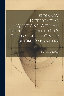 Ordinary Differential Equations, With an Introduction to Lie's Theory of the Group of one Parameter - James Morris Page